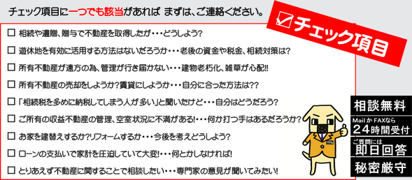 相続や遺贈、贈与で不動産を取得した場合、遊休地を有効に活用する方法を知りたい場合、老後の資金や税金、相続対策にお悩みの場合、所有の不動産が遠方のため、管理が行き届かない場合、建物の老朽化、雑草が心配な場合、所有不動産の売却をしようかと考えている場合、相続税を多めに納税してしまう人が多いその真実は、収益不動産の管理、空き状況に不満がある場合、お家を建て替えるかリフォームするか今後を考えどうしょうとお悩みの場合、ローンの支払いで家計を圧迫していて大変な場合、とりあえず不動産に関することで相談したいなど、チェック項目にひとつでも該当があればまずご連絡ください。