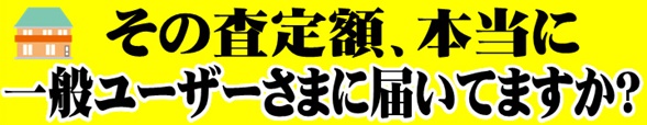 その査定額、本当に一般ユーザーさまにとどいてますか？