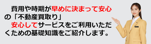 費用や時期が早めに決まって安心の不動産買い取り、安心して買取サービスをご利用いただくために基礎知識をご紹介します。