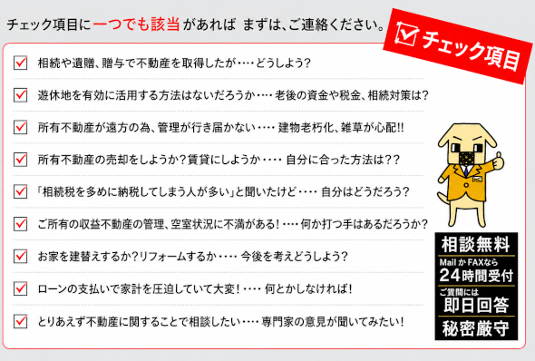 相続や遺贈、贈与で不動産を取得した場合、遊休地を有効に活用する方法を知りたい場合、老後の資金や税金、相続対策にお悩みの場合、所有の不動産が遠方のため、管理が行き届かない場合、建物の老朽化、雑草が心配な場合、所有不動産の売却をしようかと考えている場合、相続税を多めに納税してしまう人が多いその真実は、収益不動産の管理、空き状況に不満がある場合、お家を建て替えるかリフォームするか今後を考えどうしょうとお悩みの場合、ローンの支払いで家計を圧迫していて大変な場合、とりあえず不動産に関することで相談したいなど、チェック項目にひとつでも該当があればまずご連絡ください。