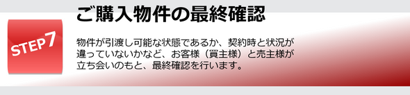 物件が引渡し可能な状態であるか、契約時と状況が違っていないかなど、お客様（買主様）と売主様が立ち会いのもと、最終確認を行います。